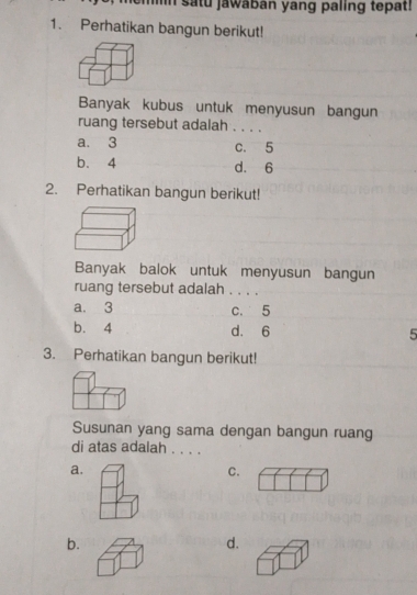 In satu jawaban yang paling tepat!
1. Perhatikan bangun berikut!
Banyak kubus untuk menyusun bangun
ruang tersebut adalah . . . .
a. 3 c. 5
b. 4 d. 6
2. Perhatikan bangun berikut!
Banyak balok untuk menyusun bangun
ruang tersebut adalah . . . .
a. 3 c. 5
b. 4 d. 6 5
3. Perhatikan bangun berikut!
Susunan yang sama dengan bangun ruang
di atas adalah . . . .
a.
C.
b.
d.