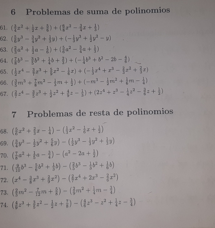 Problemas de suma de polinomios
61. ( 3/4 x^2+ 1/2 x+ 5/6 )+( 6/8 x^2- 3/4 x+ 1/3 )
62. ( 5/6 y^3- 3/4 y^2+ 1/3 y)+(- 1/3 y^3+ 1/2 y^2-y)
63. ( 2/3 a^2+ 1/2 a- 1/6 )+( 5/6 a^2- 3/4 a+ 1/3 )
64. ( 7/8 b^3- 3/5 b^2+ 1/4 b+ 2/3 )+(- 1/4 b^3+b^2-2b- 4/6 )
65. ( 1/2 x^4- 3/7 x^3+ 5/9 x^2- 1/6 x)+(- 1/3 x^4+x^3- 2/3 x^2+ 2/3 x)
66. ( 3/5 m^3+ 7/8 m^2- 1/3 m+ 1/2 )+(-m^3- 1/2 m^2+ 1/6 m- 1/4 )
67. ( 2/7 z^4- 3/5 z^3+ 1/2 z^2+ 4/9 z- 1/3 )+(2z^4+z^3- 1/4 z^2- 3/6 z+ 1/2 )
7 Problemas de resta de polinomios
68. ( 5/6 x^2+ 2/3 x- 1/4 )-( 1/3 x^2- 1/6 x+ 1/2 )
69. ( 3/4 y^3- 1/2 y^2+ 5/6 y)-( 1/2 y^3- 1/3 y^2+ 1/3 y)
70. ( 7/8 a^2+ 1/5 a- 3/4 )-(a^2-2a+ 1/2 )
71. ( 9/10 b^3- 5/6 b^2+ 1/3 b)-( 2/5 b^3- 1/3 b^2+ 1/6 b)
72. (x^4- 3/8 x^3+ 2/9 x^2)-( 2/7 x^4+2x^3- 2/6 x^2)
73. ( 2/3 m^2- 7/12 m+ 5/8 )-( 2/9 m^2+ 1/4 m- 3/4 )
74. ( 4/9 z^3+ 3/5 z^2- 1/2 z+ 7/8 )-( 4/6 z^3-z^2+ 1/4 z- 3/4 )