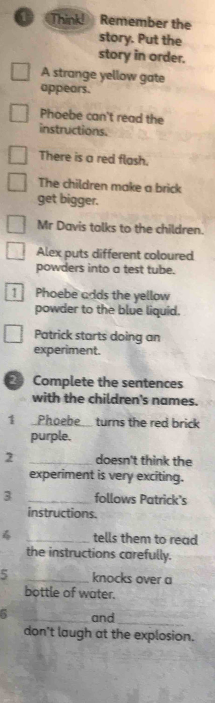 Think! Remember the 
story. Put the 
story in order. 
A strange yellow gate 
appears. 
Phoebe can't read the 
instructions. 
There is a red flash. 
The children make a brick 
get bigger. 
Mr Davis talks to the children. 
Alex puts different coloured 
powders into a test tube. 
1 Phoebe adds the yellow 
powder to the blue liquid. 
Patrick starts doing an 
experiment. 
2 Complete the sentences 
with the children's names. 
1 Phoebe turns the red brick 
purple. 
2 _doesn't think the 
experiment is very exciting. 
3 _follows Patrick's 
instructions. 
_tells them to read 
the instructions carefully. 
5 _knocks over a 
bottle of water. 
6 
_and_ 
don't laugh at the explosion.