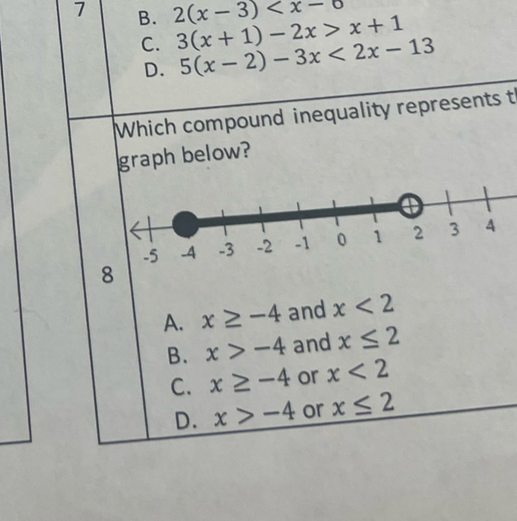7 B. 2(x-3)
C. 3(x+1)-2x>x+1
D. 5(x-2)-3x<2x-13</tex> 
Which compound inequality represents t
graph below?
8
A. x≥ -4 and x<2</tex>
B. x>-4 and x≤ 2
C. x≥ -4 or x<2</tex>
D. x>-4 or x≤ 2