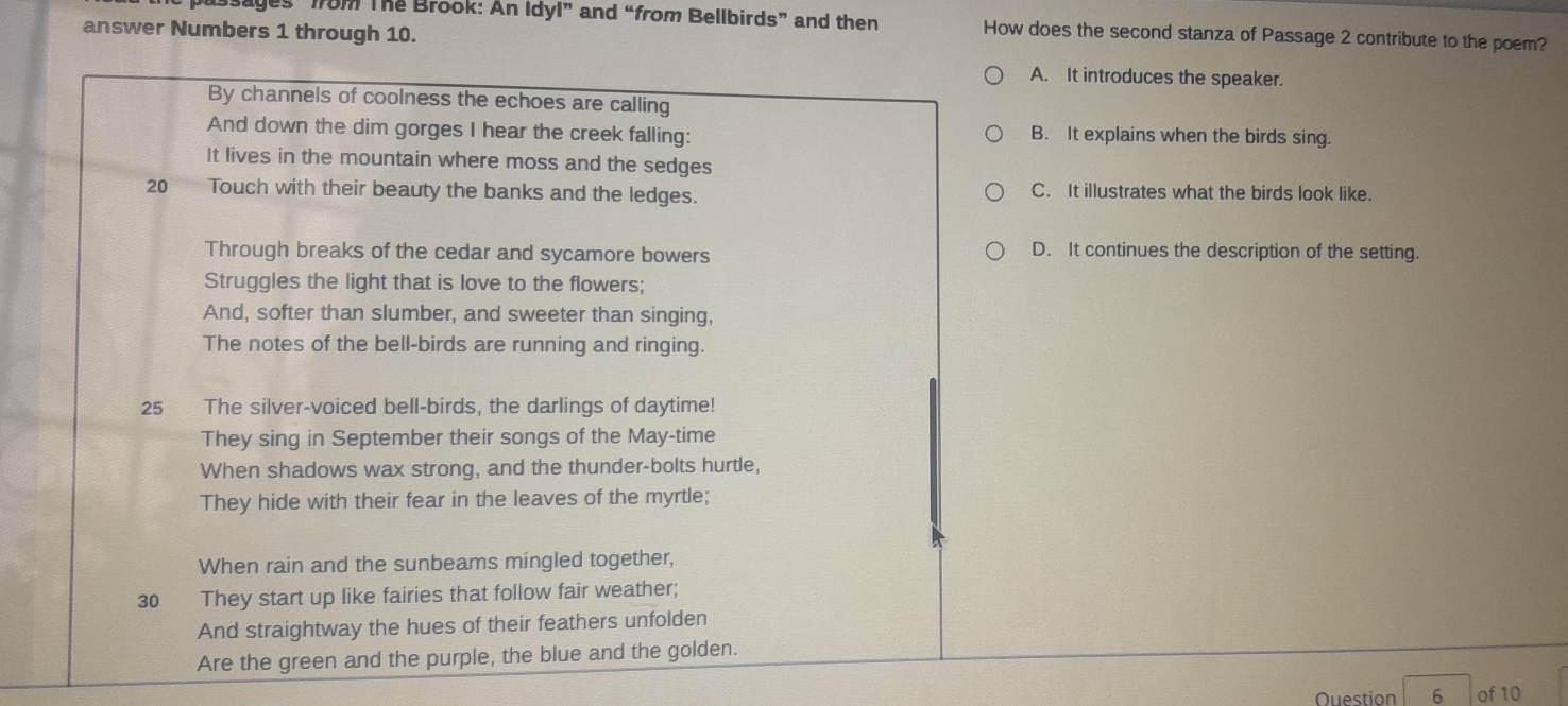 sages from The Brook: An Idyl” and “from Bellbirds” and then How does the second stanza of Passage 2 contribute to the poem?
answer Numbers 1 through 10.
A. It introduces the speaker.
By channels of coolness the echoes are calling
And down the dim gorges I hear the creek falling: B. It explains when the birds sing.
It lives in the mountain where moss and the sedges
20 Touch with their beauty the banks and the ledges. C. It illustrates what the birds look like.
Through breaks of the cedar and sycamore bowers D. It continues the description of the setting.
Struggles the light that is love to the flowers;
And, softer than slumber, and sweeter than singing,
The notes of the bell-birds are running and ringing.
25 The silver-voiced bell-birds, the darlings of daytime!
They sing in September their songs of the May-time
When shadows wax strong, and the thunder-bolts hurtle,
They hide with their fear in the leaves of the myrtle;
When rain and the sunbeams mingled together,
30 They start up like fairies that follow fair weather;
And straightway the hues of their feathers unfolden
Are the green and the purple, the blue and the golden.
Question 6 of 10