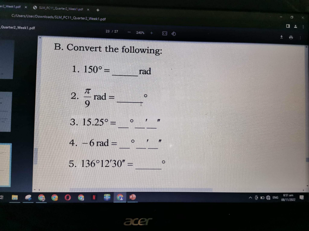 er2_Week1.pdf SLM_PC11_Quarter2_Week1.pdf x 
C:/Users/User/Downloads/SLM_PC11_Quarter2_Week1.pdf 
_Quarter2_Week1.pdf 
23/27 240%
B. Convert the following: 
1. 150°= _ rad
2.  π /9 rad= _ 
。 
_ 
_ 
3. 15.25°= OO r
_ 
4. -6rad=_ ^circ  _ " 
_ 
5. 136°12'30''= 。 
VG