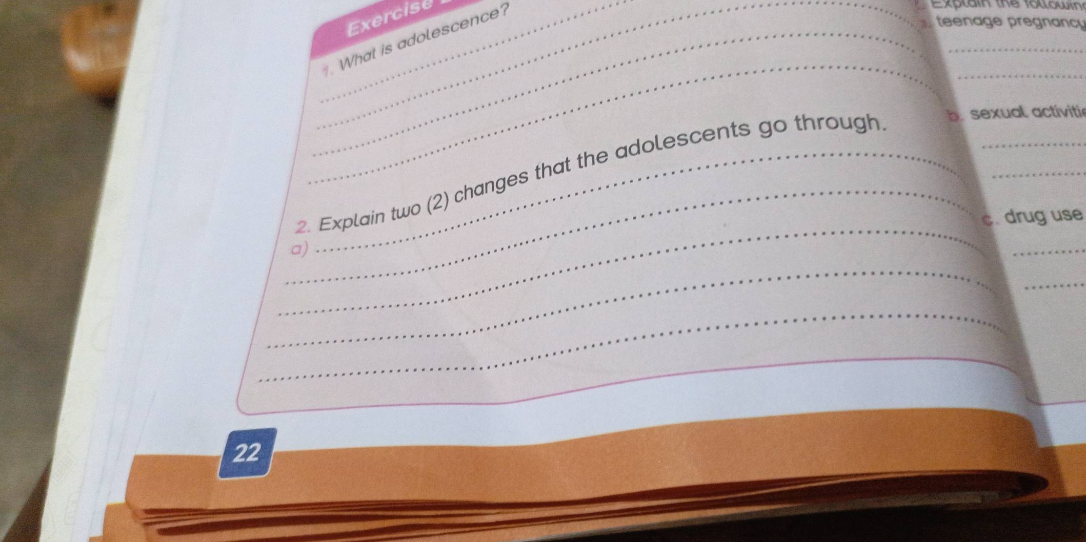 Exercise 
_. What is adolescence? 
Ex l a in the fo l ow in 
teenage pregnancy 
_ 
_ 
_ 
_ 
_ 
2. Explain two (2) changes that the adolescents go through 
b. sexual activitie 
_ 
_ 
c. drug use 
_ 
a) 
_ 
_ 
_ 
_ 
22