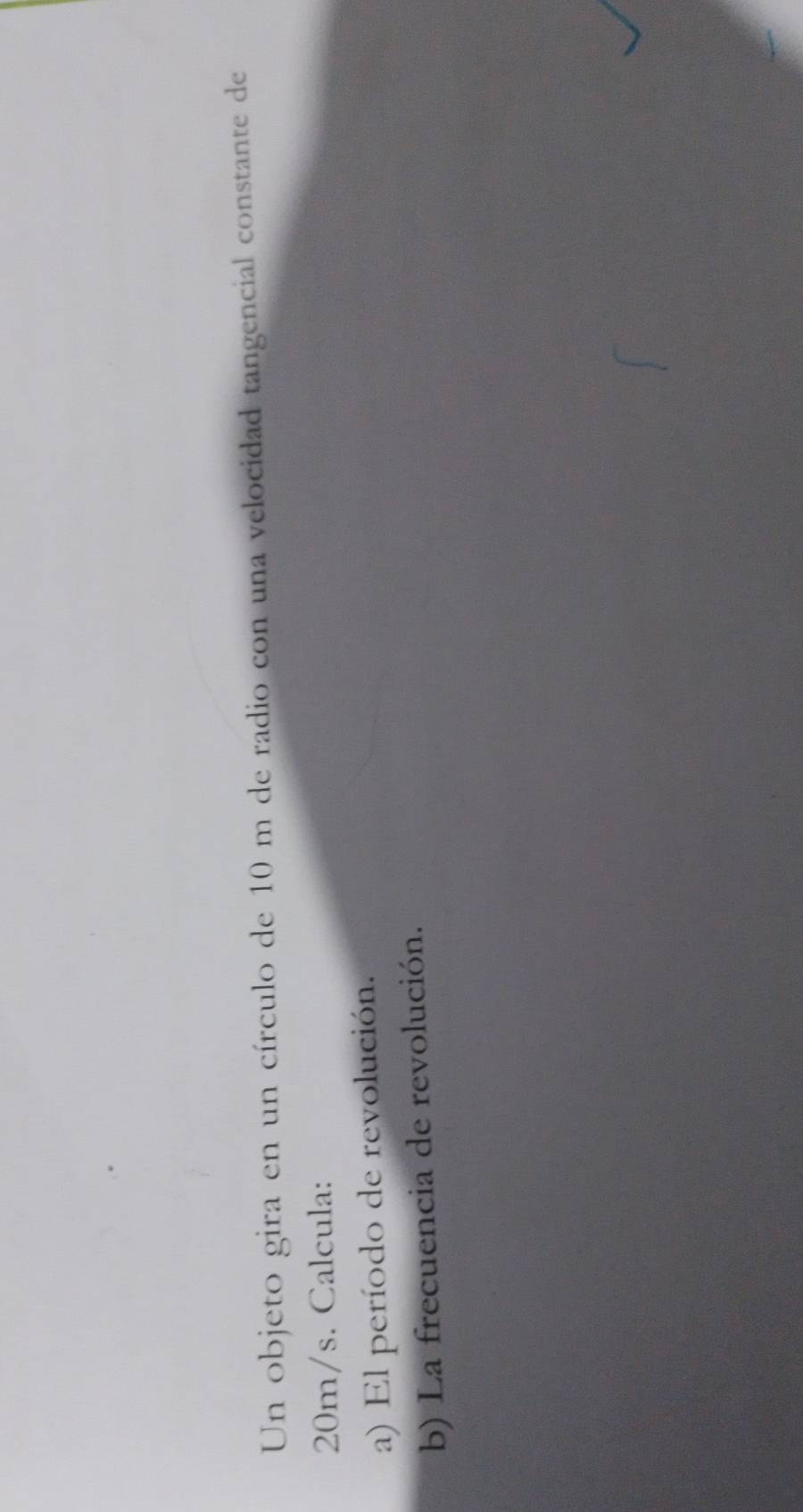 Un objeto gira en un círculo de 10 m de radio con una velocidad tangencial constante de
20m/s. Calcula: 
a) El período de revolución. 
b) La frecuencia de revolución.