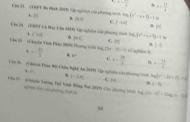 C . x=frac 3
D. x= 11/3 . 
Cậu 33. (THPT Ba Định 2019) Tập nghiêm của phương trình log _3(x^2-x+3)=1 là
A.  t
 0,1 C.  -1,0 D.  0
Câu 34. (HHPT Cù Huy Cận 2019) Tập nghiệm của phương trình log _3(x^2+x+3)=1
là:
A.  -1,0 B.  0:1) C.  0 D.  -1. 
Cán 25. (Chuyền Vĩnh Phác 2019) Phương trình log, (3x-2)=3 có nghiệm là:
A. y= 25/3  B. 8 C. x= 29/3  D. x= 11/3 
Cận 16 (Chuyen Phan Bội Châu Nghệ An 2019) Tập nghiệm của phương trình log (x^2-2x+2)=116
A.  enclosecircle3
B. t=2,4) C.  4.
D. (-2)
s an 4° (Chuyện Lương Thể Vịnh Đồng Nai 2019) Cho phương trình log _2(2x-1)^2=2log _2(x-2)
th ệm thực của phương trịnh là
59