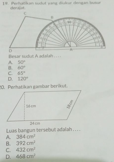 Perhatikan sudut yang diukur dengan busur
derajat.
C
B
16 8o 90
in
60
is 130. n tiū fàn
70
50
1 47
is
2 a
a

8
D
A
Besar sudut A adalah . . . .
A. 50°
B. 60°
C. 65°
D. 120°
20. Perhatikan gambar berikut.
Luas bangun tersebut adalah . . . .
A. 384cm^2
B. 392cm^2
C. 432cm^2
D. 468cm^2