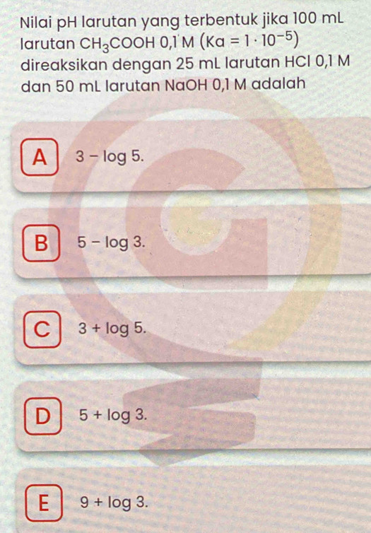 Nilai pH larutan yang terbentuk jika 100 mL
larutan CH_3COOH0, 1'M(Ka=1· 10^(-5))
direaksikan dengan 25 mL larutan HCI 0,1 M
dan 50 mL larutan NaOH 0,1 M adalah
A 3-log 5.
B 5-log 3.
C 3+log 5.
D 5+log 3.
E 9+log 3.