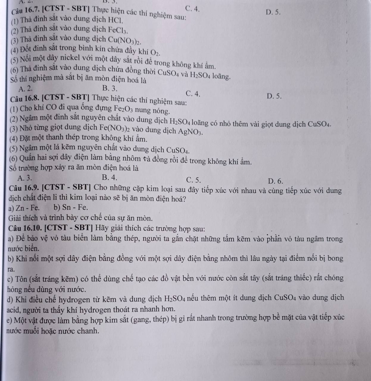 A. 2. B. 5.
C. 4.
Câu 16.7. [CTST - SBT] Thực hiện các thí nghiệm sau: D. 5.
(1) Thả đinh sắt vào dung dịch HCl.
(2) Thả đinh sắt vào dung dịch FeCl_3.
(3) Thà đinh sắt vào dung dịch Cu(NO_3)_2.
(4) Đốt đinh sắt trong bình kín chứa đầy khí O_2.
(5) Nối một dây nickel với một dây sắt rồi để trong không khí ẩm.
(6) Thả đinh sắt vào dung dịch chứa đồng thời CuSO_4 và H_2SO_4 loãng.
Số thí nghiệm mà sắt bị ăn mòn điện hoá là
A. 2. B. 3. C. 4.
D. 5.
Câu 16.8. [CTST - SBT] Thực hiện các thí nghiệm sau:
(1) Cho khí CO đi qua ống đựng Fe_2O_3 nung nóng.
(2) Ngâm một đinh sắt nguyên chất vào dung dịch H_2SO_4 loãng có nhỏ thêm vài giọt dung dịch CuSO_4.
(3) Nhỏ từng giọt dung dịch Fe(NO_3)_2 vào dung dịch AgNO_3.
(4) Đặt một thanh thép trong không khí ẩm.
(5) Ngâm một lá kẽm nguyên chất vào dung dịch CuSO_4.
(6) Quần hai sợi dây điện làm bằng nhôm và đồng rồi để trong không khí ẩm.
Số trường hợp xảy ra ăn mòn điện hoá là
A. 3. B. 4. C. 5. D. 6.
Câu 16.9. [CTST - SBT] Cho những cặp kim loại sau đây tiếp xúc với nhau và cùng tiếp xúc với dung
dịch chất điện li thì kim loại nào sẽ bị ăn mòn điện hoá?
a) Zn - Fe. b) Sn - Fe.
Giải thích và trình bày cơ chế của sự ăn mòn.
Câu 16.10. [CTST - SBT] Hãy giải thích các trường hợp sau:
a) Để bảo vệ vỏ tàu biển làm bằng thép, người ta gắn chặt những tấm kẽm vào phần vỏ tàu ngâm trong
nước biển.
b) Khi nối một sợi dây điện bằng đồng với một sợi dây điện bằng nhôm thì lâu ngày tại điểm nối bị bong
ra.
c) Tôn (sắt tráng kẽm) có thể dùng chế tạo các đồ vật bền với nước còn sắt tây (sắt tráng thiếc) rất chóng
hỏng nếu dùng với nước.
d) Khi điều chế hydrogen từ kẽm và dung dịch H_2SO_4 nếu thêm một ít dung dịch CuSO_4 vào dung dịch
acid, người ta thấy khí hydrogen thoát ra nhanh hơn.
e) Một vật được làm bằng hợp kim sắt (gang, thép) bị gỉ rất nhanh trong trường hợp bề mặt của vật tiếp xúc
mước muối hoặc nước chanh.