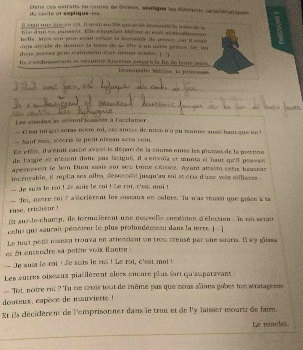 Dans ces extraits de contes de Grimm, soutigne les étéments caractéristiques
du conte et explique-les
Il etai une fois un roi. Il avai un fils qui avait demandé la mai de la
fille d'un roi puissant. Elle s'appolait Méline et était adminabionmnt

belle. Mais son père avait refuse la demande du prince, car il avan
deja décidé de donner la main de sa fille à un autre princs. Or, les
deus jennes gens s'aimment d'un amour tendre. [ ]
Ils s'embrasseren et vécurent heureux jusqu'à la fin de leurs jours
Demoiselle Méline, la princesse.
Les oiseanx se mirent aussitôt à l'acclamer :
-- C'est toi qui seras notre roi, car aucun de nous n'a pu monter aussi haut que toi !
— Sauf moi, s'écria le petit oiseau sans nom.
En effet, il s'était caché avant le départ de la course entre les plumes de la poitrine
de l'aigle et n'étant donc pas fatigué, il s'envola et monta si haut qu'il pouvait
apercevoir le bon Dieu assis sur son trône céleste. Ayant atteint cette hauteur
incroyable, il replia ses ailes, descendit jusqu'au sol et cria d'une voix sifflante .
— Je suis le roi ! Je suis le roi ! Le roi, c'est moi !
— Toi, notre roi ? s'écrièrent les oiseaux en colère. Tu n'as réussi que grâce à ta
ruse, tricheur !
Et sur-le-champ, ils formulèrent une nouvelle condition d'élection : le roi serait
celui qui saurait pénétrer le plus profondément dans la terre. [...]
Le tout petit oiseau trouva en attendant un trou creusé par une souris. Il s'y glissa
et fit entendre sa petite voix fluette :
-- Je suis le roi ! Je suis le roi ! Le roi, c'est moi !
Les autres oiseaux piaillèrent alors encore plus fort qu'auparavant :
— Toi, notre roi ? Tu ne crois tout de même pas que nous allons gober ton stratageme
douteux, espèce de mauviette !
Et ils décidèrent de l'emprisonner dans le trou et de l'y laisser mourir de faim.
Le roitelet.