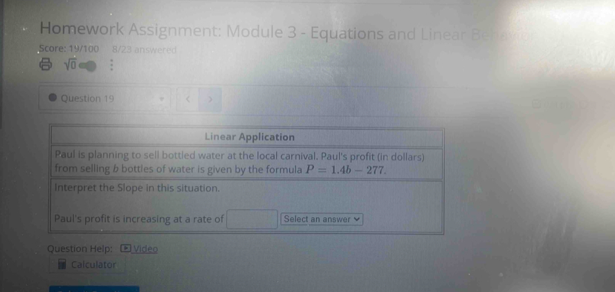 Homework Assignment: Module 3 - Equations and Linear Behavio 
Score: 19/100 8/23 answered 
sqrt(0) . 
Question 19 
Linear Application 
Paul is planning to sell bottled water at the local carnival. Paul's profit (in dollars) 
from selling b bottles of water is given by the formula P=1.4b-277. 
Interpret the Slope in this situation. 
Paul's profit is increasing at a rate of Select an answer 
Question Help: Vídeo 
Calculator