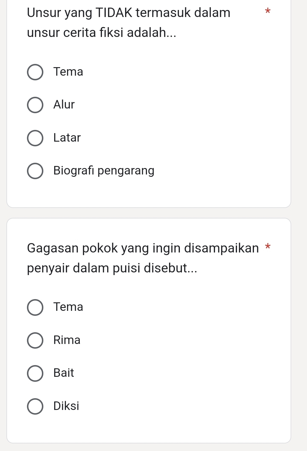 Unsur yang TIDAK termasuk dalam
*
unsur cerita fiksi adalah...
Tema
Alur
Latar
Biografi pengarang
Gagasan pokok yang ingin disampaikan *
penyair dalam puisi disebut...
Tema
Rima
Bait
Diksi