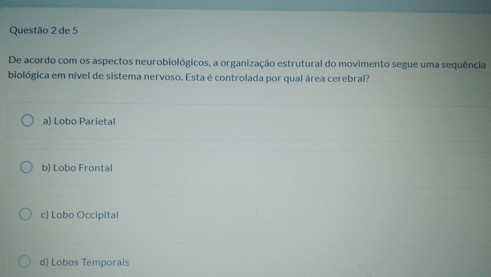 de 5
De acordo com os aspectos neurobiológicos, a organização estrutural do movimento segue uma sequência
biológica em nível de sistema nervoso. Esta é controlada por qual área cerebral?
a) Lobo Parietal
b) Lobo Frontal
c) Lobo Occipital
d) Lobos Temporais