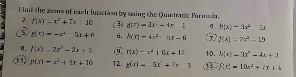 Find the zeros of each function by using the Quadratic Formula. 
2. f(x)=x^2+7x+10 ③ g(x)=3x^2-4x-1 4. h(x)=3x^2-5x
⑤ g(x)=-x^2-5x+6 6. h(x)=4x^2-5x-6 1 f(x)=2x^2-19
8. f(x)=2x^2-2x+3 ⑨ r(x)=x^2+6x+12 10. h(x)=3x^2+4x+3
11 p(x)=x^2+4x+10 12. g(x)=-5x^2+7x-3 B f(x)=10x^2+7x+4