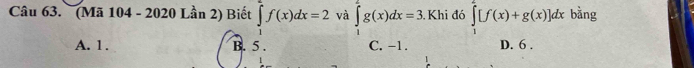 (Mã 104 - 2020 Lần 2) Biết ∈tlimits _1^2f(x)dx=2 và ∈tlimits _1^2g(x)dx=3 Khi đó ∈tlimits _1^2[f(x)+g(x)]dx bằng
A. 1. B. 5. C. -1. D. 6.