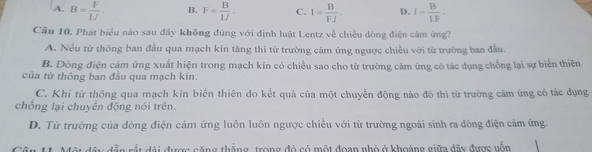 A. B= F/IJ . F= B/I.l . I= B/F.l . I= B/LF . 
B.
C.
D.
Câu 10. Phát biểu nào sau đây không đúng với định luật Lentz về chiều dòng điện cảm ứng?
A. Nếu từ thông ban đầu qua mạch kín tăng thì từ trường cảm ứng ngược chiều với từ trường ban đầu.
B. Dòng điện cảm ứng xuất hiện trong mạch kín có chiều sao cho từ trường cảm ứng có tác dụng chống lại sự biển thiên
của từ thông ban đầu qua mạch kín.
C. Khi từ thông qua mạch kín biến thiên do kết quả của một chuyển động nào đó thì từ trường cảm ứng có tác dụng
chống lại chuyển động nói trên.
D. Từ trường của dòng điện cảm ứng luôn luôn ngược chiều với từ trường ngoài sinh ra dòng điện cảm ứng.
Câu 11. Một đây dẫn rất đài được căng thắng, trong đó có một đoan nhỏ ở khoảng giữa dây được uốn