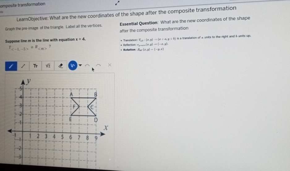 omposite transformation 
to 
LearnObjective: What are the new coordinates of the shape after the composite transformation 
Graph the pre-image of the triangle. Label all the vertices. Essential Question: What are the new coordinates of the shape 
after the composite transformation 
Suppose line m is the line with equation x=4. Translation: T_ab:(x,y)to (x+a,y+b) is a translation of a units to the right and 6 units up.
T_ circ R_  ? Reflection: v- ,(x,y)to (-x,y). 
Rotation: R_xr(x,y)=(-y,x)
i Tr sqrt(± ) ∩ ∩
y
5
4
A B
3
F C
2
1
E D
X
-1 1 2 3 4 $ 6 7 8 9
-1
-2
-3