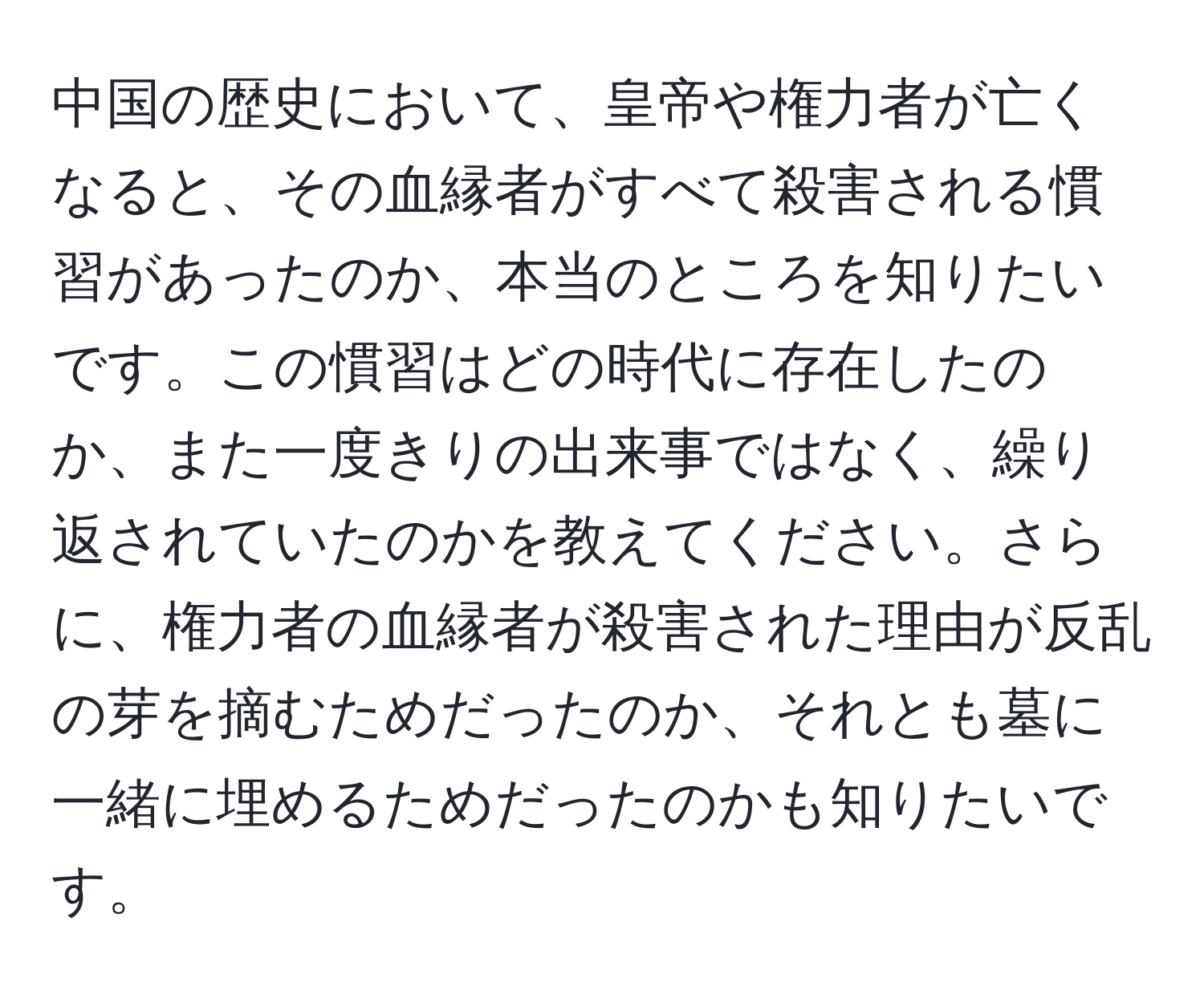 中国の歴史において、皇帝や権力者が亡くなると、その血縁者がすべて殺害される慣習があったのか、本当のところを知りたいです。この慣習はどの時代に存在したのか、また一度きりの出来事ではなく、繰り返されていたのかを教えてください。さらに、権力者の血縁者が殺害された理由が反乱の芽を摘むためだったのか、それとも墓に一緒に埋めるためだったのかも知りたいです。