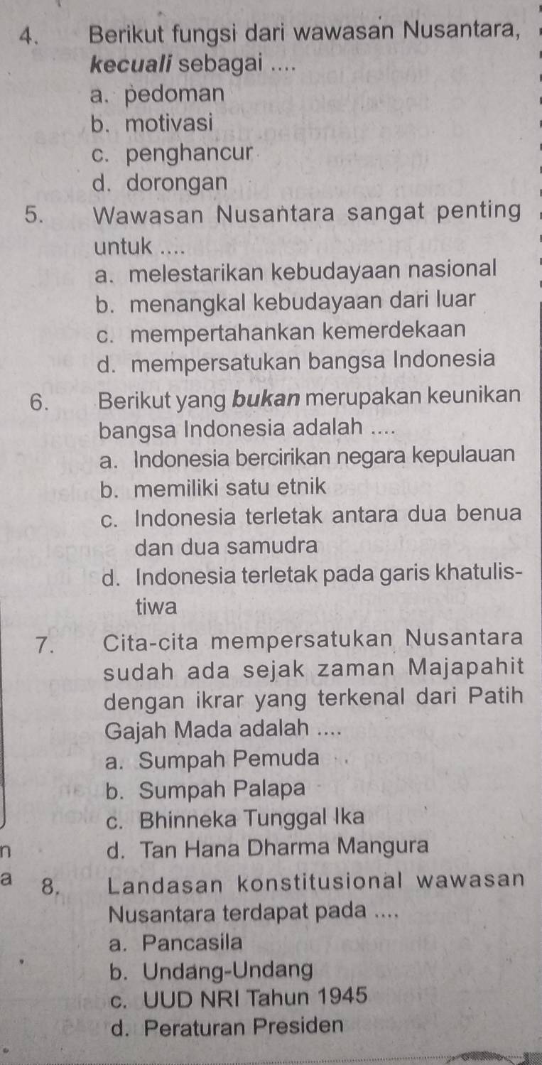 Berikut fungsi dari wawasan Nusantara,
kecuali sebagai ....
a. pedoman
b. motivasi
c. penghancur
d. dorongan
5. Wawasan Nusantara sangat penting
untuk ……_
a. melestarikan kebudayaan nasional
b. menangkal kebudayaan dari luar
c. mempertahankan kemerdekaan
d. mempersatukan bangsa Indonesia
6. Berikut yang bukan merupakan keunikan
bangsa Indonesia adalah ....
a. Indonesia bercirikan negara kepulauan
b. memiliki satu etnik
c. Indonesia terletak antara dua benua
dan dua samudra
d. Indonesia terletak pada garis khatulis-
tiwa
7. Cita-cita mempersatukan Nusantara
sudah ada sejak zaman Majapahit
dengan ikrar yang terkenal dari Patih
Gajah Mada adalah ....
a. Sumpah Pemuda
b. Sumpah Palapa
c. Bhinneka Tunggal Ika
a d. Tan Hana Dharma Mangura
a 8. Landasan konstitusional wawasan
Nusantara terdapat pada ....
a. Pancasila
b. Undang-Undang
c. UUD NRI Tahun 1945
d. Peraturan Presiden