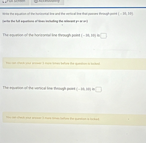 Full Screen Accessibility 
Write the equation of the horizontal line and the vertical line that passes through point (-10,10). 
(write the full equations of lines including the relevant y= or x=)
The equation of the horizontal line through point (-10,10) is □. 
You can check your answer 3 more times before the question is locked. 
The equation of the vertical line through point (-10,10) is □. 
You can check your answer 3 more times before the question is locked.