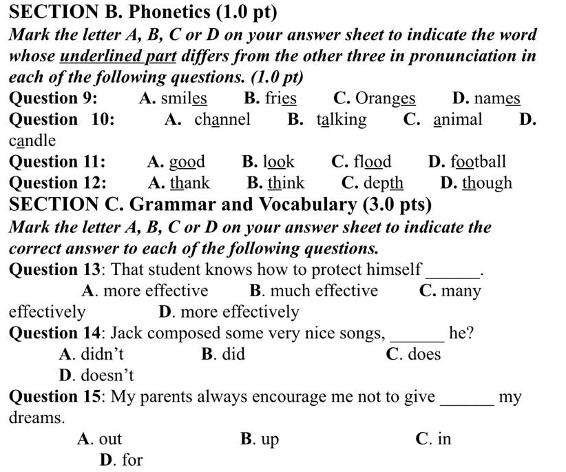 Phonetics (1.0 pt)
Mark the letter A, B, C or D on your answer sheet to indicate the word
whose underlined part differs from the other three in pronunciation in
each of the following questions. (1.0 pt)
Question 9: A. smiles B. fries C. Oranges D. names
Question 10: A. channel B. talking C. animal D.
candle
Question 11: A. good B. look C. flood D. football
Question 12: A. thank B. think C. depth D. though
SECTION C. Grammar and Vocabulary (3.0 pts)
Mark the letter A, B, C or D on your answer sheet to indicate the
correct answer to each of the following questions.
Question 13: That student knows how to protect himself_ ·
A. more effective B. much effective C. many
effectively D. more effectively
Question 14: Jack composed some very nice songs,_ he?
A. didn’t B. did C. does
D. doesn’t
Question 15: My parents always encourage me not to give _my
dreams.
A. out B. up C. in
D. for