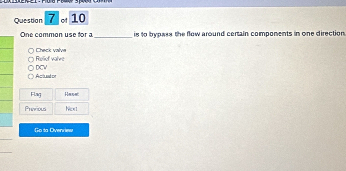 SXEN EI - Mula Power SpAG Contro
Question 7 of 10
One common use for a_ is to bypass the flow around certain components in one direction
Check valve
Relief valve
DCV
Actuator
Flag Reset
Previous Next
Go to Overview