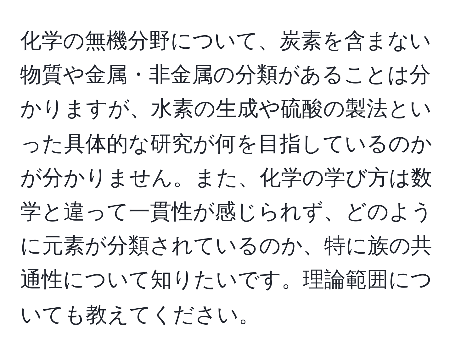 化学の無機分野について、炭素を含まない物質や金属・非金属の分類があることは分かりますが、水素の生成や硫酸の製法といった具体的な研究が何を目指しているのかが分かりません。また、化学の学び方は数学と違って一貫性が感じられず、どのように元素が分類されているのか、特に族の共通性について知りたいです。理論範囲についても教えてください。