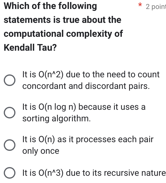 Which of the following 2 poin
statements is true about the
computational complexity of
Kendall Tau?
It is O(n^(wedge)2) due to the need to count
concordant and discordant pairs.
It is O(n log n) because it uses a
sorting algorithm.
It is O(n) as it processes each pair
only once
It is O(n^(wedge)3) due to its recursive nature