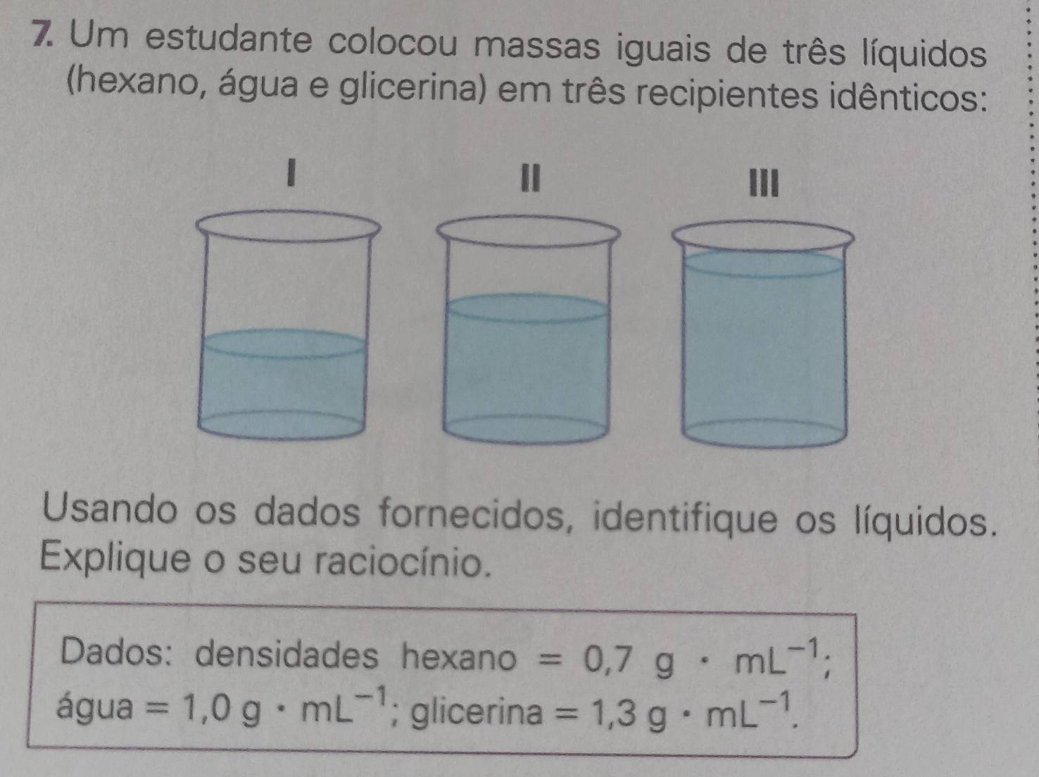 Um estudante colocou massas iguais de três líquidos 
(hexano, água e glicerina) em três recipientes idênticos: 
Usando os dados fornecidos, identifique os líquidos. 
Explique o seu raciocínio. 
Dados: densidades hexano =0,7g· mL^(-1); 
água =1,0g· mL^(-1); glicerina =1,3g· mL^(-1).