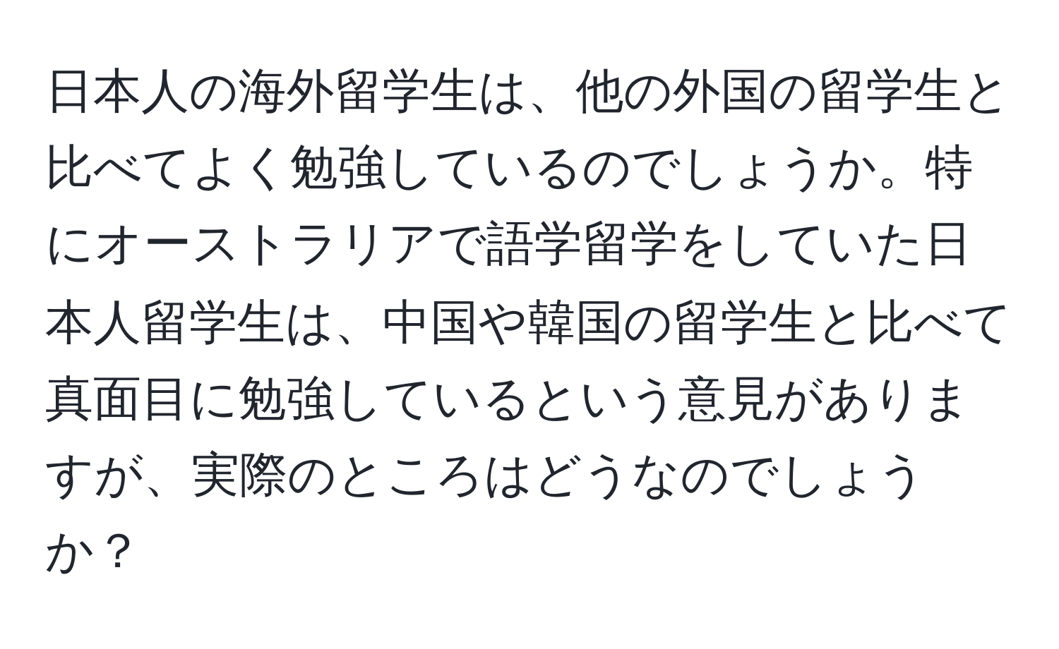 日本人の海外留学生は、他の外国の留学生と比べてよく勉強しているのでしょうか。特にオーストラリアで語学留学をしていた日本人留学生は、中国や韓国の留学生と比べて真面目に勉強しているという意見がありますが、実際のところはどうなのでしょうか？