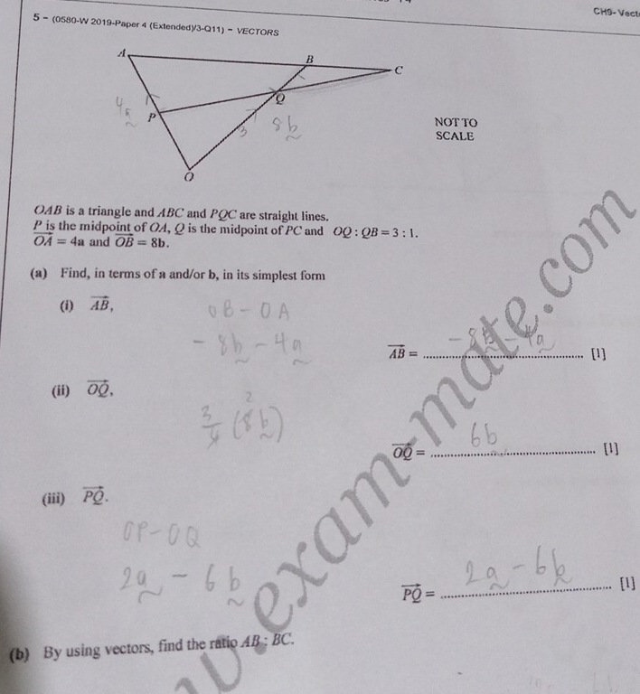 CH9-Vect 
5 - (0580-W 2019-Paper 4 (Extended)/3-Q11) - VECTORS 
NOT TO 
SCALE
OAB is a triangle and ABC and PQC are straight lines.
P is the midpoint of OA, Q is the midpoint of PC and OQ:QB=3:1.
vector OA=4a and vector OB=8b. 
(a) Find, in terms of a and/or b, in its simplest form 
(i) vector AB,
vector AB= _[1] 
(ii) vector OQ,
vector OQ= _ 
[1] 
(iii) vector PQ.
vector PQ=
_[1] 
(b) By using vectors, find the ratio A 3· BC L