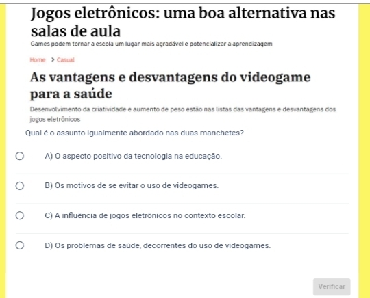 Jogos eletrônicos: uma boa alternativa nas
salas de aula
Games podem tornar a escola um lugar mais agradável e potencializar a aprendizagem
Home Casual
As vantagens e desvantagens do videogame
para a saúde
Desenvolvimento da criatividade e aumento de peso estão nas listas das vantagens e desvantagens dos
jogos eletrônicos
Qual é o assunto igualmente abordado nas duas manchetes?
A) O aspecto positivo da tecnologia na educação.
B) Os motivos de se evitar o uso de videogames.
C) A influência de jogos eletrônicos no contexto escolar.
D) Os problemas de saúde, decorrentes do uso de videogames.
Verificar