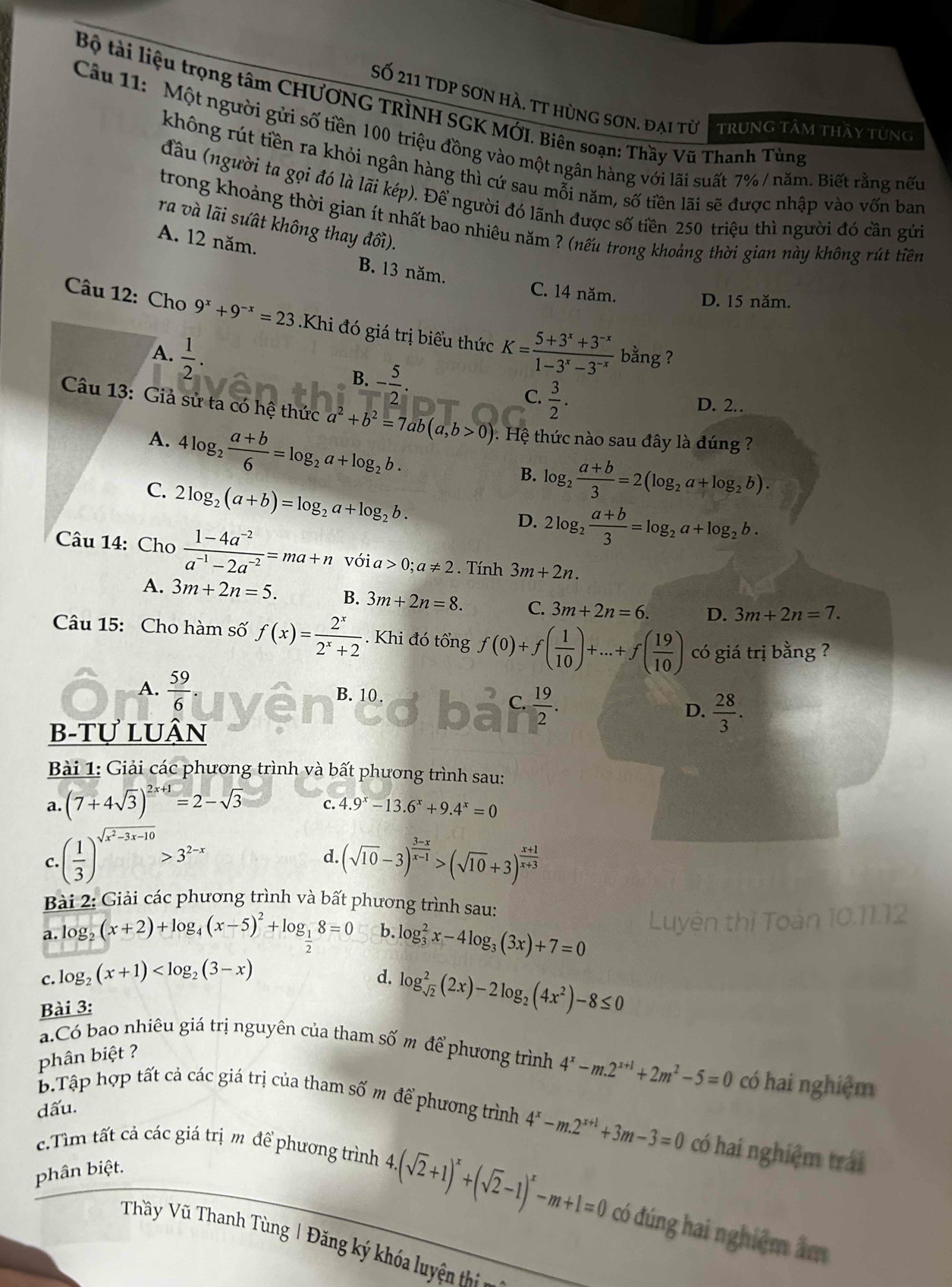 Bộ tài liệu trọng tâm CHƯƠNG TRÌNH SGK MỚI. Biên soạn: Thầy Vũ Thanh Tùng
Số 211 tDP sơn hà. tt hùng sơn. đại từ tTrunG tâm thầy tùng
Câu 11: Một người gửi số tiền 100 triệu đồng vào một ngân hàng với lãi suất 7% / năm. Biết rằng nếu
không rút tiền ra khỏi ngân hàng thì cứ sau mỗi năm, số tiền lãi sẽ được nhập vào vốn ban
đầu (người ta gọi đó là lãi kép). Để người đó lãnh được số tiền 250 triệu thì người đó cần gửi
trong khoảng thời gian ít nhất bao nhiêu năm ? (nếu trong khoảng thời gian này không rút tiên
ra và lãi sưất không thay đổi).
A. 12 năm. B. 13 năm.
C. 14 năm.
D. 15 năm.
Câu 12: Cho 9^x+9^(-x)=23.Khi đó giá trị biểu thức K= (5+3^x+3^(-x))/1-3^x-3^(-x)  bằng ?
A.  1/2 .
B. - 5/2 .
C.  3/2 .
D. 2..
Câu 13: Giả sử ta có hệ thức a^2+b^2=7ab(a,b>0) ệ thức nào sau đây là đúng ?
A. 4log _2 (a+b)/6 =log _2a+log _2b.
B. log _2 (a+b)/3 =2(log _2a+log _2b).
C. 2log _2(a+b)=log _2a+log _2b.
D. 2log _2 (a+b)/3 =log _2a+log _2b.
Câu 14: Cho  (1-4a^(-2))/a^(-1)-2a^(-2) =ma+n với a>0;a!= 2. Tính 3m+2n.
A. 3m+2n=5. B. 3m+2n=8. C. 3m+2n=6. D. 3m+2n=7.
Câu 15: Cho hàm số f(x)= 2^x/2^x+2 . Khi đó tổng f(0)+f( 1/10 )+...+f( 19/10 ) có giá trị bằng ?
A.  59/6  B. 10 .
C.  19/2 .
D.  28/3 .
b-tự luận
Bài 1: Giải các phương trình và bất phương trình sau:
a. (7+4sqrt(3))^2x+1=2-sqrt(3) C. 4.9^x-13.6^x+9.4^x=0
C..( 1/3 )^sqrt(x^2-3x-10)>3^(2-x) (sqrt(10)-3)^ (3-x)/x-1 >(sqrt(10)+3)^ (x+1)/x+3 
d.
Bài 2: Giải các phương trình và bất phương trình sau:
a. log _2(x+2)+log _4(x-5)^2+log _ 1/2 8=0 b. log _3^(2x-4log _3)(3x)+7=0
tên thì Toàn 10.11.12
c. log _2(x+1)
d. log _sqrt(2)^2(2x)-2log _2(4x^2)-8≤ 0
Bài 3:
a.Có bao nhiêu giá trị nguyên của tham số m để phương trình 4^x-m.2^(x+1)+2m^2-5=0 có hai nghiệm
phân biệt ?
dấu.
B.Tập hợp tất cả các giá trị của tham số m để phương trình 4^x-m.2^(x+1)+3m-3=0 có hai nghiệm trái
c.Tìm tất cả các giá trịm de phương trình
phân biệt.
4.(sqrt(2)+1)^x+(sqrt(2)-1)^x-m+1=0 có đúng hai nghiệm âm
Thầy Vũ Thanh Tùng | Đăng ký khóa luyện thị