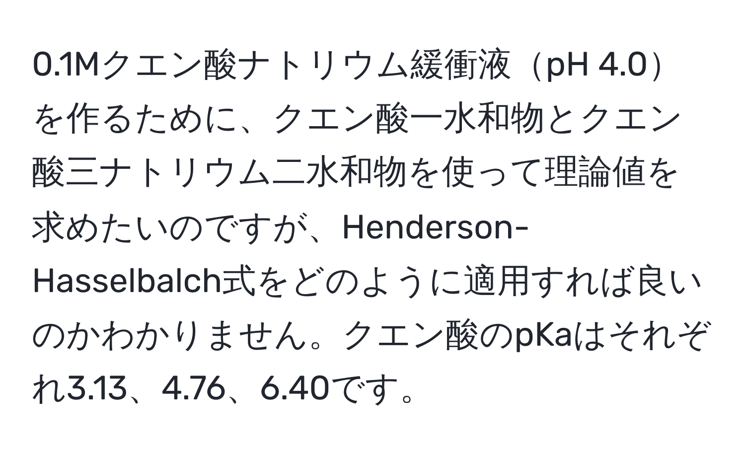 0.1Mクエン酸ナトリウム緩衝液pH 4.0を作るために、クエン酸一水和物とクエン酸三ナトリウム二水和物を使って理論値を求めたいのですが、Henderson-Hasselbalch式をどのように適用すれば良いのかわかりません。クエン酸のpKaはそれぞれ3.13、4.76、6.40です。