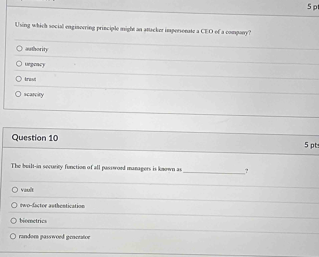 Using which social engineering principle might an attacker impersonate a CEO of a company?
authority
urgency
trust
_
scarcity
Question 10
_
5 pt
The built-in security function of all password managers is known as _?
vault
two-factor authentication
biometrics
random password generator