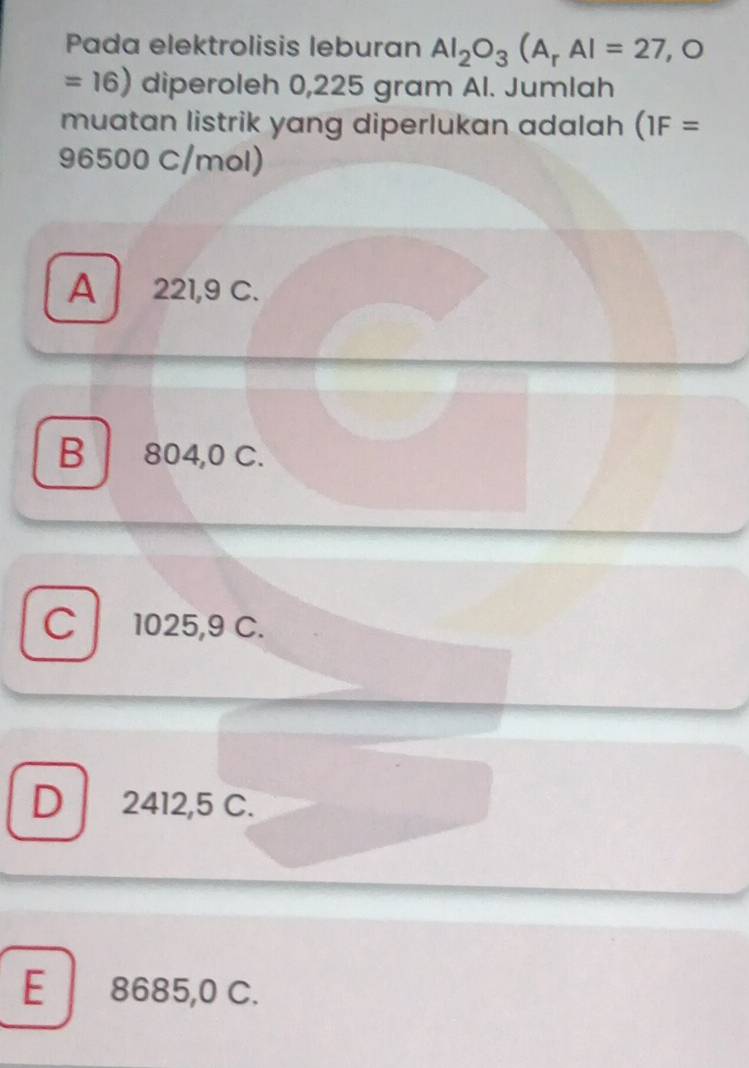 Pada elektrolisis leburan Al_2O_3(A_rAl=27,O
=16) diperoleh 0,225 gram Al. Jumlah
muatan listrik yang diperlukan adalah (1F=
96500 C/mol)
A 221,9 C.
B 804,0 C.
C 1025,9 C.
D 2412,5 C.
E 8685,0 C.