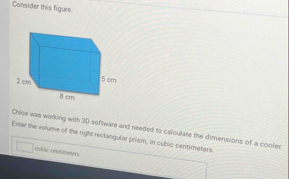 Consider this figure. 
Chloe was working with 3D software and needed to calculate the dimensions of a cooler. 
Enter the volume of the right rectangular prism, in cubic centimeters.
cubic centimeters