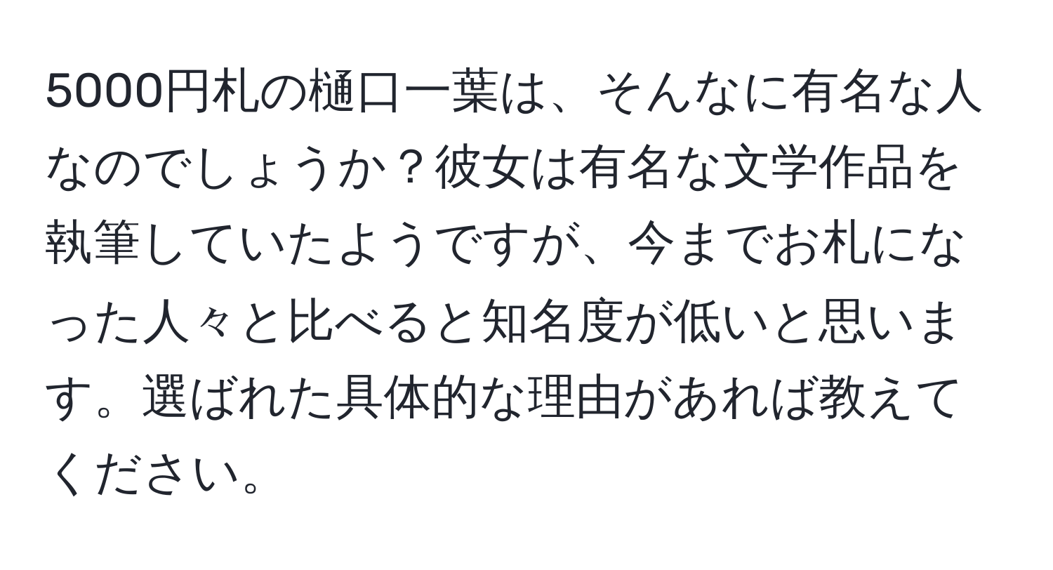 5000円札の樋口一葉は、そんなに有名な人なのでしょうか？彼女は有名な文学作品を執筆していたようですが、今までお札になった人々と比べると知名度が低いと思います。選ばれた具体的な理由があれば教えてください。