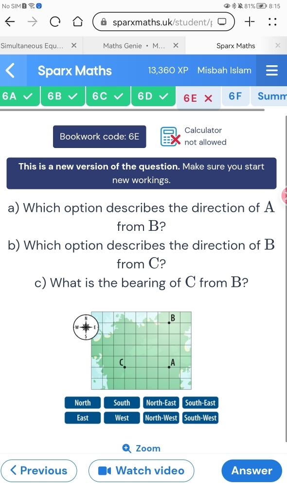 No SIM 81% 8:15 
sparxmaths.uk/student/p 
Simultaneous Equ... × Maths Genie • M... × Sparx Maths × 
Sparx Maths 13,360 XP Misbah Islam 
6A 6B 6C 6D 6E × 6F Summ 
Calculator 
Bookwork code: 6E not allowed 
This is a new version of the question. Make sure you start 
new workings. 
a) Which option describes the direction of A
from B? 
b) Which option describes the direction of B
from C? 
c) What is the bearing of C from B? 
North South North-East South-East 
East West North-West South-West 
Zoom 
Previous Watch video Answer