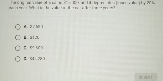 The original value of a car is $15,000, and it depreciates (loses value) by 20%
each year. What is the value of the car after three years?
A. $7,680
B. $120
C. $9,600
D. $44,280
SUBMIT