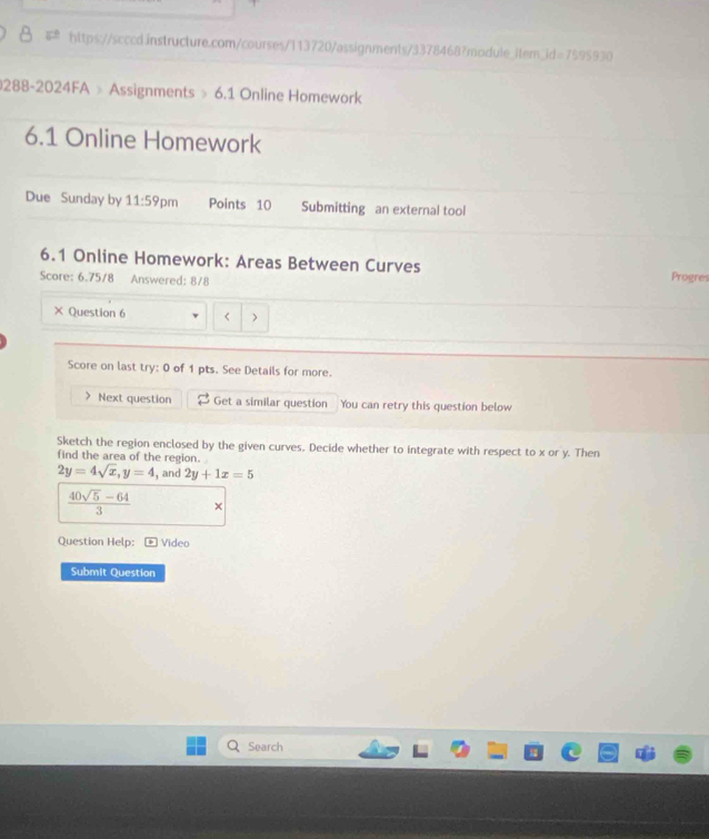 kd=7595930 
0288-2024FA » Assignments » 6.1 Online Homework 
6.1 Online Homework 
Due Sunday by 11:59 pm Points 10 Submitting an external tool 
6.1 Online Homework: Areas Between Curves Progres 
Score: 6.75/8 Answered: 8/8 
× Question 6 < > 
Score on last try: 0 of 1 pts. See Details for more. 
> Next question Get a similar question You can retry this question below 
Sketch the region enclosed by the given curves. Decide whether to integrate with respect to x or y. Then 
find the area of the region.
2y=4sqrt(x), y=4 , and 2y+1x=5
 (40sqrt(5)-64)/3  × 
Question Help: +Video 
Submit Question 
Search