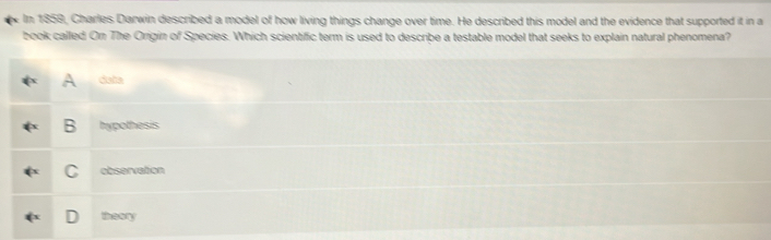 In 1858, Charles Darwin described a model of how living things change over time. He described this model and the evidence that supported it in a
book called On The Origin of Species. Which scientific term is used to describe a testable model that seeks to explain natural phenomena?
A data
B hypothesis
C observation
theory