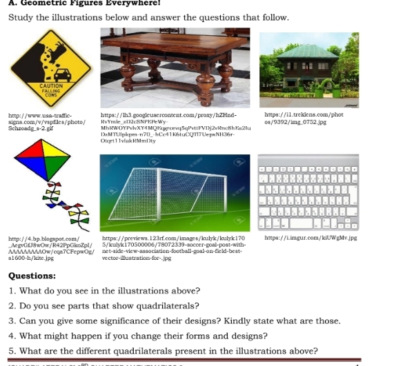 Geometric Figures Éverywhere! 
Study the illustrations below and answer the questions that follow. 
https://lh3.googleusercontent.com/proxy/hZHnd- https://i1.treklens.com/phot 
http://www.usa-traffic- RvYmle z1X2cSNPKPeWy 
Schzoadg_s-2.gif signs.com/v/vspfiles/photo/ os/9392/img_0752.jpg 
MhRWOYPvlvXY4MQKgçrcevq5qPvttFVDj2vRnc8hKa2Iu 
Otqrt11vlakRMmDty DzMTUlpkpm-n70_-hCc41K6tuCQT17UepxNH36r- 
http://4.bp.blogspot.com/ _AegvGfJ8wOw/R42PpGkoZpl/ https://previews.123rf.com/images/kulyk/kulyk170 https://i.imgur.com/kiUWgMv.jpg 
5/kulyk170500006/78072339-soccer-goal-post-with- 
s1600-h/kite.jpg AAAAAAAAAOw/cqa7CFepwOg/ net-side-view-association-football-goal-on-field-best- 
vector-illustration-for-.jpg 
Questions: 
1. What do you see in the illustrations above? 
2. Do you see parts that show quadrilaterals? 
3. Can you give some significance of their designs? Kindly state what are those. 
4. What might happen if you change their forms and designs? 
5. What are the different quadrilaterals present in the illustrations above?