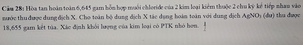Hòa tan hoàn toàn 6,645 gam hỗn hợp muối chloride của 2 kim loại kiểm thuộc 2 chu kỳ kế tiếp nhau vào 
thước thu được dung dịch X. Cho toàn bộ dung dịch X tác dụng hoàn toàn với dung dịch AgNO_3 (dư) thu được
18,655 gam kết tủa. Xác định khối lượng của kim loại có PTK nhỏ hơn.