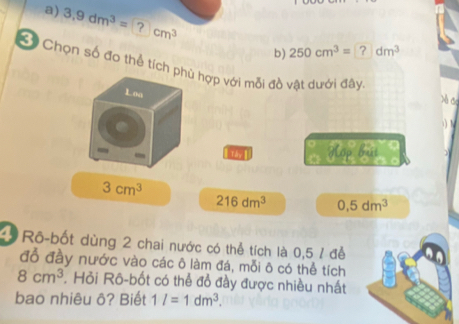 3,9dm^3=?cm^3
b) 250cm^3=?dm^3
* Chọn số đo thể tích phù hợp với mỗi đồ vật dưới đây
Loa N c
) N
Hợp búi
3cm^3
216dm^3 0,5dm^3
4 Rô-bốt dùng 2 chai nước có thể tích là 0,5 ỉ để
đồ đầy nước vào các ô làm đá, mỗi ô có thể tích
8cm^3. Hỏi Rô-bốt có thể đồ đầy được nhiều nhất
bao nhiêu ô? Biết 1l=1dm^3.