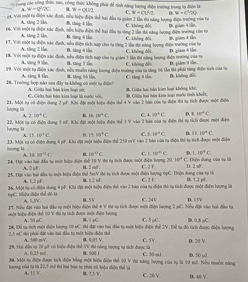 No Trong các công thức sau, công thức không phải để tính năng lượng điện trường trong tụ điện là:
A. W=Q^2/2C. B. W=QU/2.
C. W=CU^2/2. D. W=C^2/2Q.
15. Với một tụ điện xác định, nếu hiệu điện thế hai đầu tụ giảm 2 lần thì năng lượng điện trường của tụ
A. tăng 2 lần, B. tăng 4 lần. C. không đồi. D. giảm 4 lần.
16. Với một tụ điện xác định, nếu hiệu điện thế hai đầu tụ tăng 2 lần thì năng lượng điện trường của tụ
A. tăng 2 lần. B. tăng 4 lần. C. không đổi. D. giảm 4 lần.
17. Với một tụ điện xác định, nếu điện tích nạp cho tụ tăng 2 lần thì năng lượng điện trường của tụ
A. tăng 2 lần. B. tăng 4 lần. C. không đồi. D. giảm 4 lần.
18. Với một tụ điện xác định, nếu điện tích nạp cho tụ giảm 3 lần thì năng lượng điện trường của tụ
A. tăng 9 lần. B. tăng 3 lần. C. không đổi. D. giām 9 lần.
19. Với một tụ điện xác định, nếu muốn năng lượng điện trường của tụ tăng 16 lần thì phải tăng điện tích của tụ
A. tăng 8 lần. B. tăng 16 lần, C. tăng 4 lần. D. không đổi.
20. Trường hợp nào sau dây ta không có một tụ điện?
A. Giữa hai bản kim loại sứ; B. Giữa hai bản kim loại không khí;
C. Giữa hai bản kim loại là nước vôi; D. Giữa hai bản kim loại nước tinh khiết;
21. Một tụ có điện dung 2 μF. Khi đặt một hiệu điện thế 4 V vào 2 bản của tụ điện thì tụ tích được một điện
lượng là
A. 2.10^(-6)C. B. 16.10^(-6)C. C. 4.10^(-6)C. D. 8.10^(-6)C.
22. Một tụ có điện dung 5 nF. Khi đặt một hiệu điện thế 3 V vào 2 bản của tụ điện thì tụ tích được một điện
lượng là
A. 15.10^(-3)C. B. 15.10^(-9)C. C. 5.10^(-6)C. D. 15.10^(-6)C.
23. Một tụ có điện dung 4 pF. Khi đặt một hiệu điện thể 250 mV vào 2 bản của tụ điện thì tụ tích được một điện
lượng là
A. 10.10^(-12)C. B. 10^(-12)C. C. 1. 10^(-11)C. D. 1.10^(-9)C.
24. Đặt vào hai đầu tụ một hiệu điện thế 10 V thì tụ tích được một điện lượng 20. 10^(-9)C C. Điện dung của tụ là
A. 2 μF. B. 2 mF. C. 2 F. D. 2 nF.
25. Đặt vào hai đầu tụ một hiệu điện thể 5mV thì tụ tích được một điện lượng 6pC. Điện dung của tụ là
A. 1,2 µF. B. 1,2 nF. C. 2 F. D. 1,2 pF.
26. Một tụ có điện dung 4 pF. Khi đặt một hiệu điện thế vào 2 bản của tụ điện thì tụ tích được một điện lượng là
6pC. Hiệu điện thế đỏ là
A. 1,5V. B. 5V C. 24V D. 15V
27. Nếu đặt vào hai đầu tụ một hiệu điện thế 4 V thì tụ tích được một điện lượng 2 μC. Nếu đặt vào hai đầu tụ
hột hiệu điện thể 10 V thì tụ tích được một điện lượng
A. 50 µC. B. 1 μC. C. 5 µC. D. 0,8 μC.
28. Để tụ tích một điện lượng 10 nC thì đặt vào hai đầu tụ một hiệu điện thế 2V. Để tụ đó tích được điện lượng
2,5 nC thì phải đặt vào hai đầu tụ một hiệu điện thế
A. 500 mV. B. 0,05 V. C. 5V. D. 20 V.
29. Hai đầu tụ 20 μF có hiệu điện thể 5V thì năng lượng tụ tích được là
A. 0,25 mJ. B. 500 J. C. 50 mJ. D. 50 µJ.
30. Một tụ điện được tích điện bằng một hiệu điện thế 10 V thì năng lượng của tụ là 10 mJ. Nếu muốn năng
lượng của tụ là 22,5 mJ thì hai bản tụ phải có hiệu điện thế là
A. 15 V. B. 7,5 V. C. 20 V.
D. 40 V.