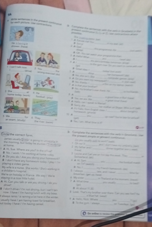 SA
for each picture. Use 
Wite sentences in the present contiouousb Complete the sentances with the samb in Gracians in the
possible present continuous (E E ort. the sontrvctions wten s
She L oeup pasla leet
A Lacuge mt Yo B Some t   w  o 
2  Dad
the prognese   te 
_ 
suop
3 A Hello' Wat B Of. You can worth you programme ther
ε __6_
R a deris brtodas tampoue diss
A A 1 _to the gym nue. Do you wam io sume with re
igo
Great ides 
♂ A_ al_ _lotlay nan work ber hamewath" ss
B No, she isn't. She
_
§ A Do you wan my neespaper" conpu gare  cr d 
B No tharks _a file on he aptop, lwerst
7 A is that your brother? B No, my brother's over them. Hr
nalk _so hi RGanes
ε A
3 B Yes, we are We_
A go00 tme in Rio'' (hees
9 A Helio, can i speak to Malisd a pion time fav
B Sorry. she
A It's Yuko, from Englar cless. her mother on Skype. Wop in? gak.
homewpth (plione _aboun tanight s
yo u
1D A _up-now? Yoo mn leae for athoa!
(get)
5  B Yes, I am. What time is it?
B b Complete the sentences with the verb in (brasieess. Liae
Circle the correct form. the present simple or present continuous.
James usually goes / is going to university in Do you usually wark; to woth!" (walk
the morning, but today he studies ?'s studking. 1 Oh no! it and  ' bon't have m  umbeels Ran 
at home. 2 My father and (have) Smter together evers wee
1 A Hi, Sue. Where are you? In the office? 3. Louise and Carl are or holday the weel. The
B No. I work / I'm working at home soday 
2. A Do you do / Are you doing your homework? 4 Hi, Sam. Switzerland isk _the lootball mass!
B I don't have any homework today. I play I I'm on TV? (watch)
playing a video game.
My wife is a nurse. She works / She's working in 5 I alwnys BNo1 _line and I never my French honwwark, so
a children's hospital breakfast (get up. hav _time far
We're on holiday in France. We stay/ 'We're 6 My sister e "Thalland at the momem. (taw!
staying in a nice little hotel. 7 A What time _you usual _It sed
A Hi. Can you talk or are you driving I do you (go)
drive? B At about 1.30.
B I don't drive / I'm not driving, but I can't talk 8 Look. That's my brother over thee. Can you wes hm? He
now. I have I I'm having lunch with my boss. s blue hat jwear
t always rains / is raining a lot here in the winter. 9 A Helic, Wick Where yo
usually have / am having toast for breakfast. __` g
but today I have / I'm having cereal. B To the gym. I always_ on Tuedais igo
Go online to review the gramm