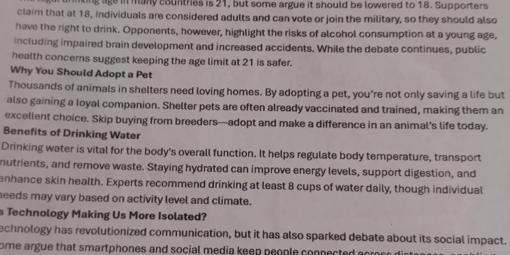 king age in many countries is 21, but some argue it should be lowered to 18. Supporters 
claim that at 18, individuals are considered adults and can vote or join the military, so they should also 
have the right to drink. Opponents, however, highlight the risks of alcohol consumption at a young age, 
including impaired brain development and increased accidents. While the debate continues, public 
health concerns suggest keeping the age limit at 21 is safer. 
Why You Should Adopt a Pet 
Thousands of animals in shelters need loving homes. By adopting a pet, you’re not only saving a life but 
also gaining a loyal companion. Shelter pets are often already vaccinated and trained, making them an 
excellent choice. Skip buying from breeders—adopt and make a difference in an animal’s life today. 
Benefits of Drinking Water 
Drinking water is vital for the body's overall function. It helps regulate body temperature, transport 
nutrients, and remove waste. Staying hydrated can improve energy levels, support digestion, and 
enhance skin health. Experts recommend drinking at least 8 cups of water daily, though individual 
needs may vary based on activity level and climate. 
s Technology Making Us More Isolated? 
echnology has revolutionized communication, but it has also sparked debate about its social impact. 
ome argue that smartphones and social media keep people connected acroc