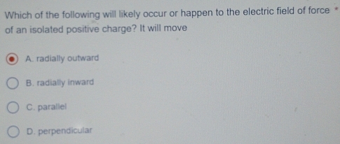 Which of the following will likely occur or happen to the electric field of force *
of an isolated positive charge? It will move
A. radially outward
B. radially inward
C. parallel
D. perpendicular