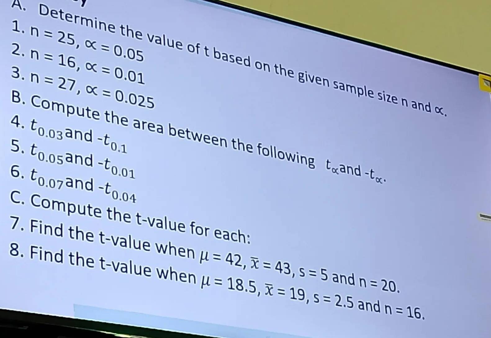 n=25, alpha =0.05
n=16, alpha =0.01
A. Determine the value of t based on the given sample size n and ∞
3. n=27, alpha =0.025
4. t_0.03 and -t_0.1
B. Compute the area between the following t_alpha 
5. 
6. t_0.05 and -t_0.01 and -t_alpha .
t_0.07 and-t_0.04
- 
C. Compute the t-value for each: 
7. Find the t-value when mu =42, overline x=43, s=5 and n=20. 
8. Find the t-value when mu =18.5, overline x=19, s=2.5 and n=16.