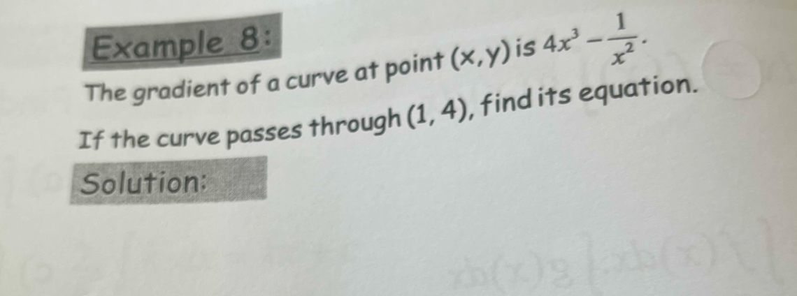 Example 8: 
The gradient of a curve at point (x,y) is 4x^3- 1/x^2 . 
If the curve passes through (1,4) , find its equation. 
Solution: